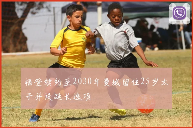 福登续约至2030年曼城留住25岁太子并设延长选项