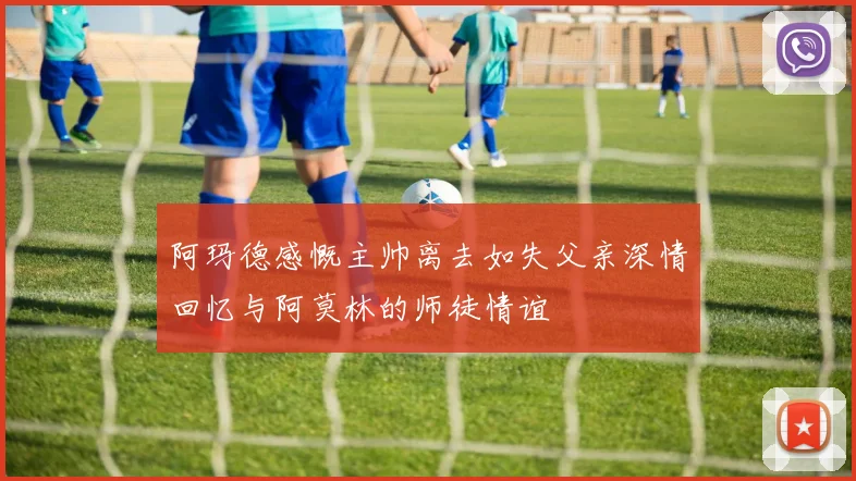 阿玛德感慨主帅离去如失父亲深情回忆与阿莫林的师徒情谊