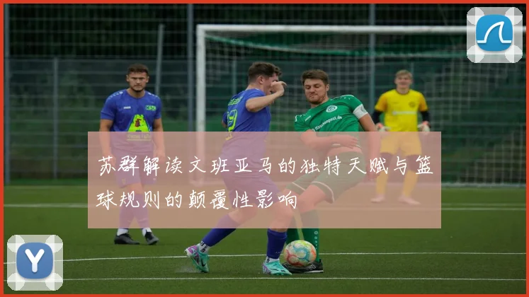 苏群解读文班亚马的独特天赋与篮球规则的颠覆性影响