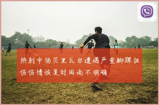 热刺中场贝里瓦尔遭遇严重脚踝扭伤伤情恢复时间尚不明确