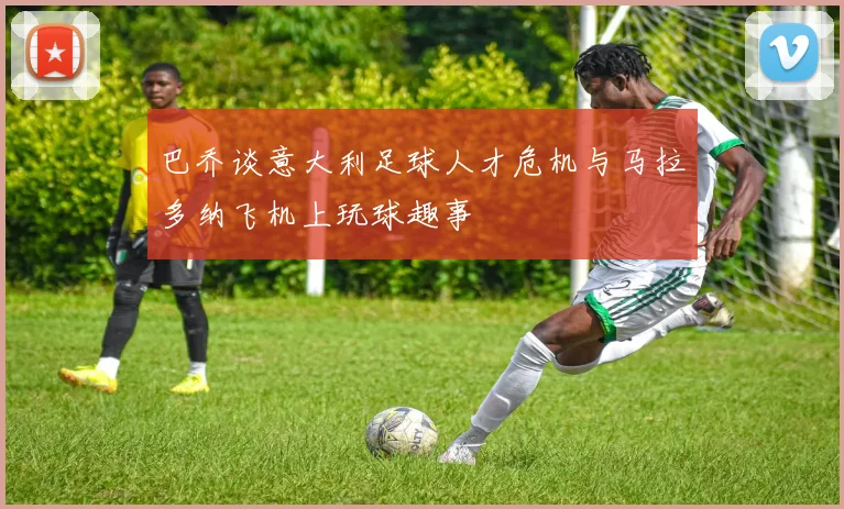 巴乔谈意大利足球人才危机与马拉多纳飞机上玩球趣事