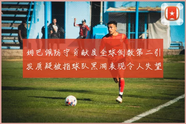 姆巴佩防守贡献度全球倒数第二引发质疑被指球队黑洞表现令人失望