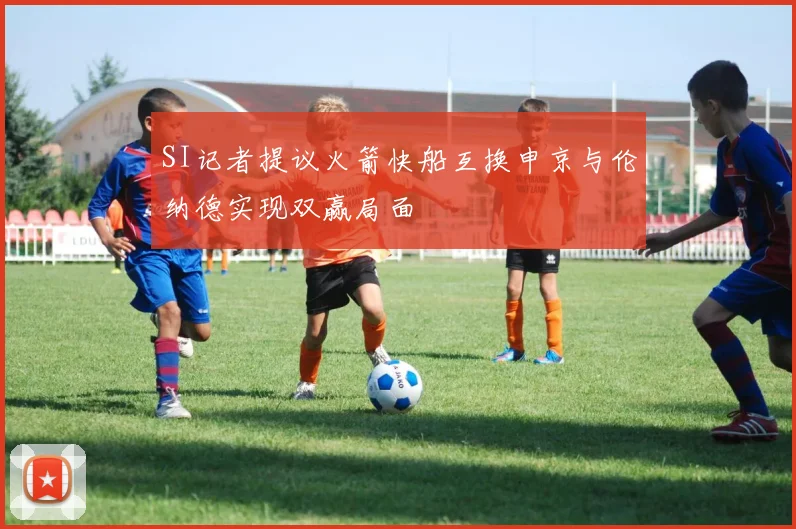 SI记者提议火箭快船互换申京与伦纳德实现双赢局面