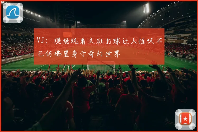 VJ：现场观看文班打球让人惊叹不已仿佛置身于奇幻世界