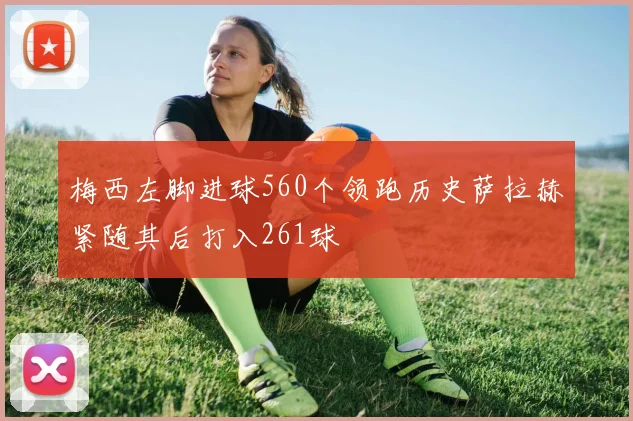 梅西左脚进球560个领跑历史萨拉赫紧随其后打入261球