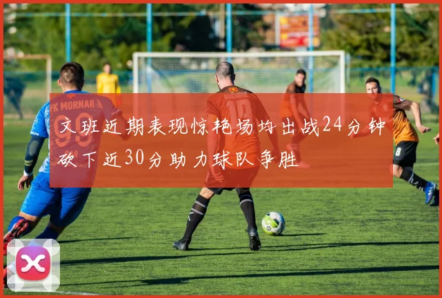 文班近期表现惊艳场均出战24分钟砍下近30分助力球队争胜